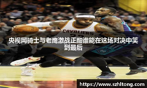 央视网骑士与老鹰激战正酣谁能在这场对决中笑到最后